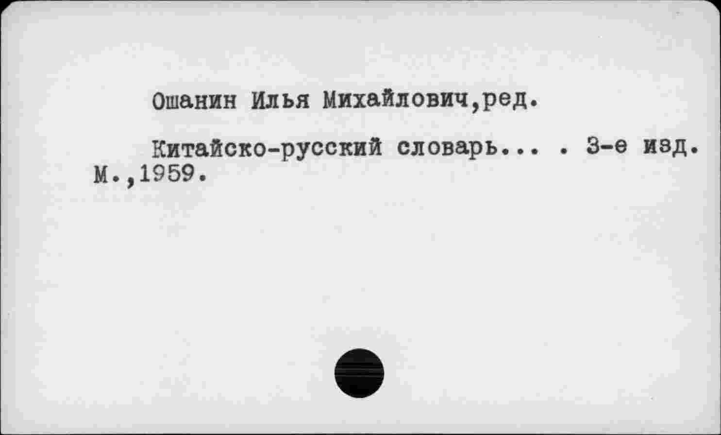 ﻿Ошанин Илья Михайлович,ред.
Китайско-русский словарь... . 3-є изд. М.,1959.